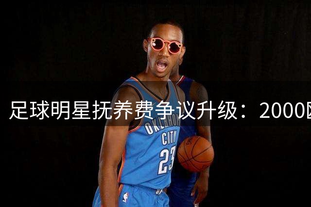 足球明星抚养费争议升级：2000欧元月付遭质疑，前女友被指奢侈消费